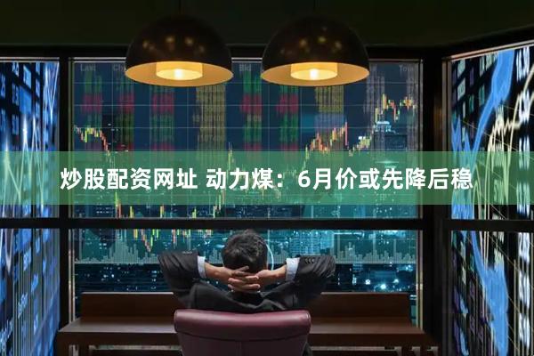 炒股配资网址 动力煤：6月价或先降后稳