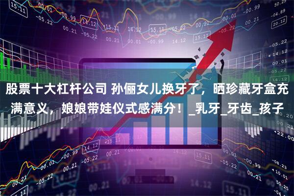 股票十大杠杆公司 孙俪女儿换牙了，晒珍藏牙盒充满意义，娘娘带娃仪式感满分！_乳牙_牙齿_孩子