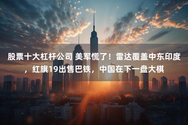 股票十大杠杆公司 美军慌了！雷达覆盖中东印度，红旗19出售巴铁，中国在下一盘大棋