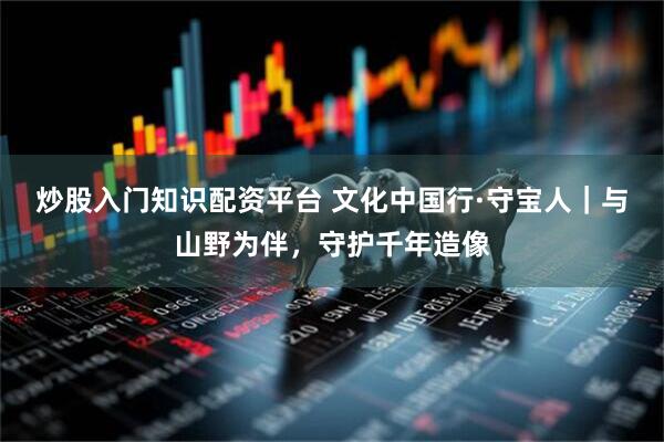 炒股入门知识配资平台 文化中国行·守宝人｜与山野为伴，守护千年造像