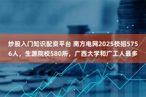炒股入门知识配资平台 南方电网2025校招5756人，生源院校580所，广西大学和广工人最多