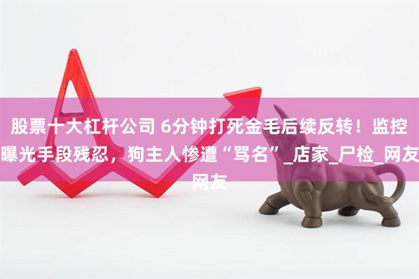 股票十大杠杆公司 6分钟打死金毛后续反转！监控曝光手段残忍，狗主人惨遭“骂名”_店家_尸检_网友