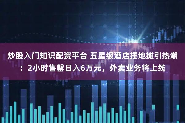 炒股入门知识配资平台 五星级酒店摆地摊引热潮：2小时售罄日入6万元，外卖业务将上线