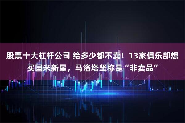股票十大杠杆公司 给多少都不卖！13家俱乐部想买国米新星，马洛塔坚称是“非卖品”