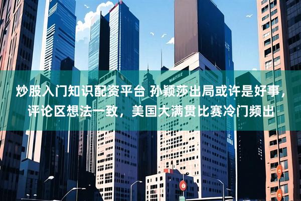 炒股入门知识配资平台 孙颖莎出局或许是好事，评论区想法一致，美国大满贯比赛冷门频出