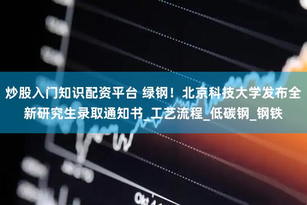 炒股入门知识配资平台 绿钢！北京科技大学发布全新研究生录取通知书_工艺流程_低碳钢_钢铁