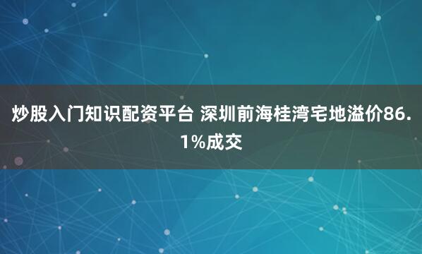 炒股入门知识配资平台 深圳前海桂湾宅地溢价86.1%成交