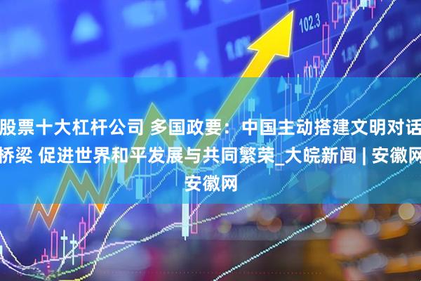 股票十大杠杆公司 多国政要：中国主动搭建文明对话桥梁 促进世界和平发展与共同繁荣_大皖新闻 | 安徽网