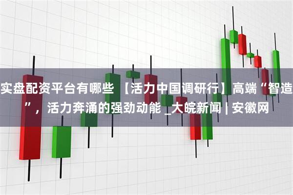 实盘配资平台有哪些 【活力中国调研行】高端“智造”，活力奔涌的强劲动能 _大皖新闻 | 安徽网