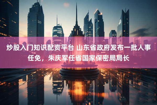 炒股入门知识配资平台 山东省政府发布一批人事任免，朱庆军任省国家保密局局长