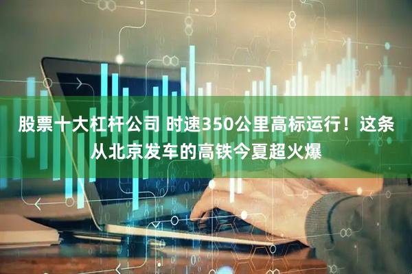 股票十大杠杆公司 时速350公里高标运行！这条从北京发车的高铁今夏超火爆
