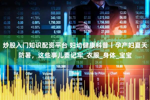 炒股入门知识配资平台 妇幼健康科普丨孕产妇夏天防暑，这些事儿要记牢_衣服_身体_宝宝