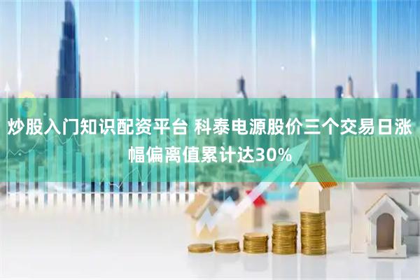 炒股入门知识配资平台 科泰电源股价三个交易日涨幅偏离值累计达30%