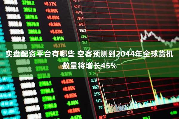 实盘配资平台有哪些 空客预测到2044年全球货机数量将增长45%