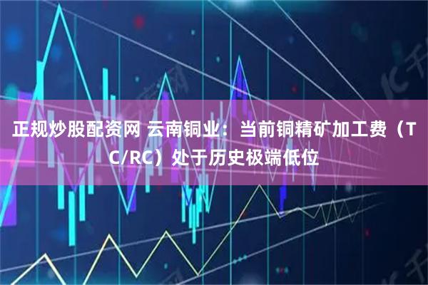 正规炒股配资网 云南铜业：当前铜精矿加工费（TC/RC）处于历史极端低位