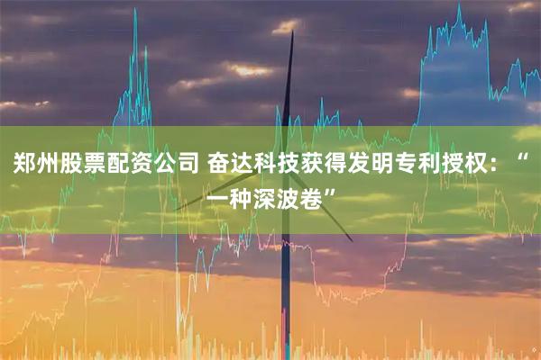 郑州股票配资公司 奋达科技获得发明专利授权：“一种深波卷”