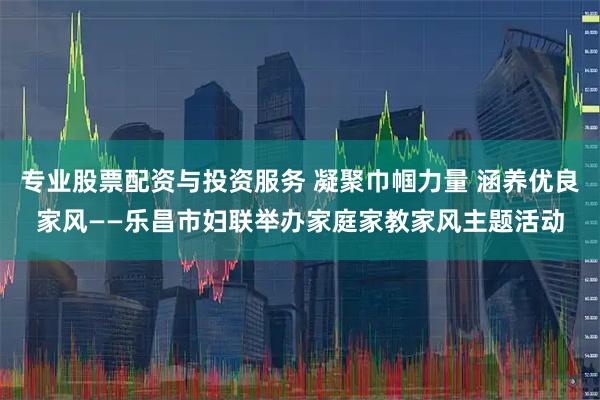 专业股票配资与投资服务 凝聚巾帼力量 涵养优良家风——乐昌市妇联举办家庭家教家风主题活动