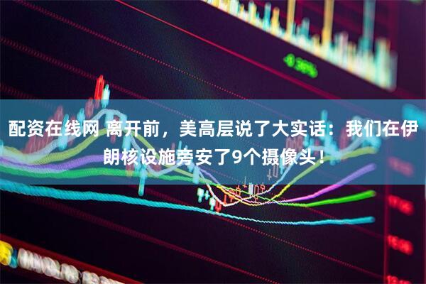 配资在线网 离开前，美高层说了大实话：我们在伊朗核设施旁安了9个摄像头！