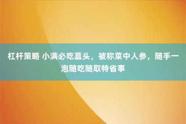 杠杆策略 小满必吃藠头，被称菜中人参，随手一泡随吃随取特省事