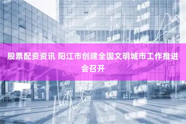 股票配资资讯 阳江市创建全国文明城市工作推进会召开