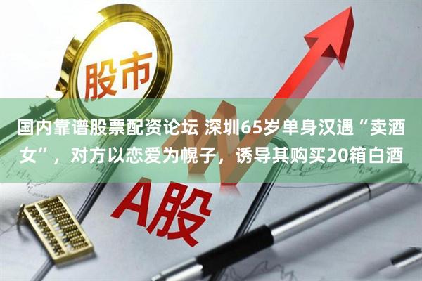 国内靠谱股票配资论坛 深圳65岁单身汉遇“卖酒女”,对方以恋爱为幌子,诱导其购买20箱白酒