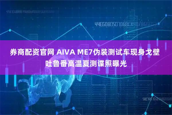 券商配资官网 AIVA ME7伪装测试车现身戈壁 吐鲁番高温夏测谍照曝光
