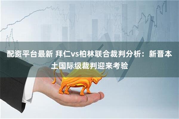 配资平台最新 拜仁vs柏林联合裁判分析：新晋本土国际级裁判迎来考验