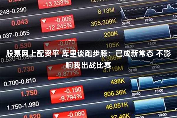 股票网上配资平 库里谈跑步膝：已成新常态 不影响我出战比赛
