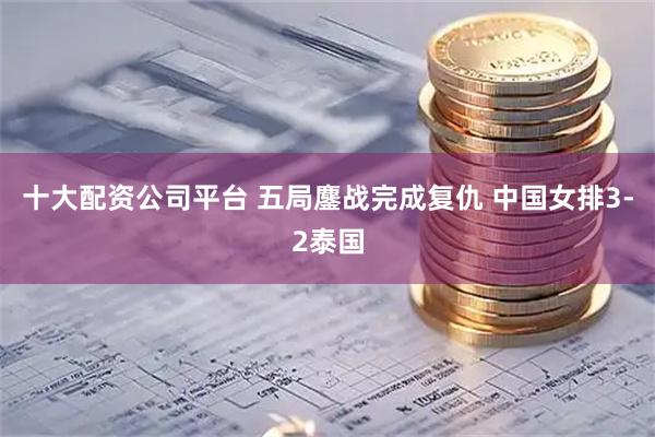 十大配资公司平台 五局鏖战完成复仇 中国女排3-2泰国