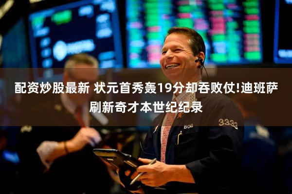 配资炒股最新 状元首秀轰19分却吞败仗!迪班萨刷新奇才本世纪纪录